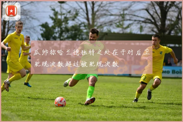 瓜帅称哈兰德独特之处在于对后卫犯规次数超过被犯规次数