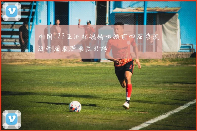 中国U23亚洲杯战绩回顾前四届惨淡近两届表现明显好转