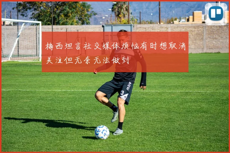 梅西坦言社交媒体烦恼有时想取消关注但无奈无法做到