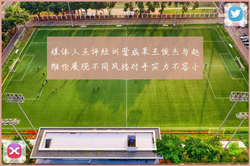 媒体人点评短训营成果王俊杰与赵维伦展现不同风格对手实力不容小觑