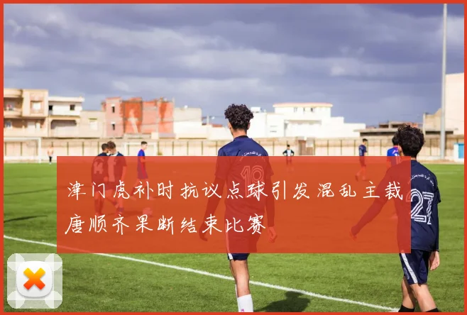 津门虎补时抗议点球引发混乱主裁唐顺齐果断结束比赛